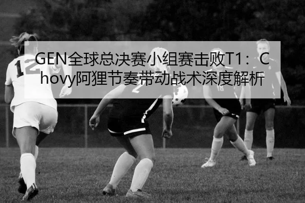 GEN全球总决赛小组赛击败T1：Chovy阿狸节奏带动战术深度解析